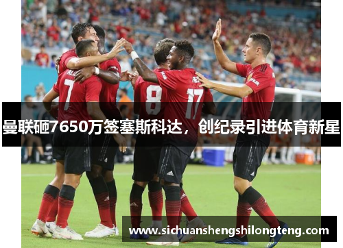 曼联砸7650万签塞斯科达，创纪录引进体育新星